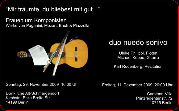 “Mir träumte, du bliebest mit gut...”  Frauen um Komponisten Werke von Paganini, Mozart, Bach & Piazzolla  duo nuedo sonivo Ulrike Philippi, Flöten Michael Köppe, Gitarre  Karl Rodenberg, Rezitation Sonntag, 29. November 2009  16:00 Uhr  Dorfkirche Alt-Schmargendorf Kirchstr., Ecke Breite Str. 14199 Berlin Freitag, 11. Dezember 2009  20:00 Uhr  Carstenn-Villa Prinzregentenstr. 72 10715 Berlin